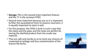 • Storage: This is the second most important feature
and the ‘S’ in the acronym FPSO.
• Second-most important because just as it is important
to filter the excavated oil from its oceanic reservoirs, it
is equally important to store it well.
• For this purpose, the FPSO is built in such a way that
the tubes and the pipes and the tanks are perfect for
storing the distilled product from the crude raw-
material.
• They are safe and sturdy so as to resist any chances of
unwanted oil spillage and thus contamination of the
marine life-forms.
 