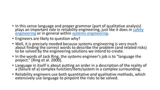 • In this sense language and proper grammar (part of qualitative analysis)
plays an important role in reliability engineering, just like it does in safety
engineering or in general within systems engineering.
• Engineers are likely to question why?
• Well, it is precisely needed because systems engineering is very much
about finding the correct words to describe the problem (and related risks)
to be solved by the engineering solutions we intend to create.
• In the words of Jack Ring, the systems engineer’s job is to “language the
project.” [Ring et al. 2000].
• Language in itself is about putting an order in a description of the reality of
a (failure of a) complex function/item/system in a complex surrounding.
• Reliability engineers use both quantitative and qualitative methods, which
extensively use language to pinpoint the risks to be solved.
 