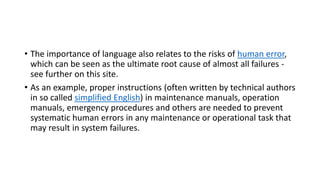 • The importance of language also relates to the risks of human error,
which can be seen as the ultimate root cause of almost all failures -
see further on this site.
• As an example, proper instructions (often written by technical authors
in so called simplified English) in maintenance manuals, operation
manuals, emergency procedures and others are needed to prevent
systematic human errors in any maintenance or operational task that
may result in system failures.
 