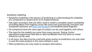 Reliability modelling
• Reliability modelling is the process of predicting or understanding the reliability
of a component or system prior to its implementation.
• Two types of analysis that are often used to model a complete system availability
(including effects from logistics issues like spare part provisioning, transport and
manpower) behavior are Fault Tree Analysis and reliability block diagrams.
• On component level the same type of analysis can be used together with others.
• The input for the models can come from many sources: Testing, Earlier
operational experience field data or data handbooks from the same or mixed
industries can be used.
• In all cases, the data must be used with great caution as predictions are only valid
in case the same product in the same context is used.
• Often predictions are only made to compare alternatives.
 