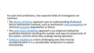 For part level predictions, two separate fields of investigation are
common:
• The physics of failure approach uses an understanding of physical
failure mechanisms involved, such as mechanical crack propagation or
chemical corrosion degradation or failure.
• The parts stress modelling approach is an empirical method for
prediction based on counting the number and type of components of
the system, and the stress they undergo during operation.
• Software reliability is a more challenging area that must be
considered when it is a considerable component to system
functionality.
 