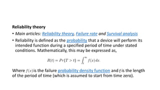 Reliability theory
• Main articles: Reliability theory, Failure rate and Survival analysis
• Reliability is defined as the probability that a device will perform its
intended function during a specified period of time under stated
conditions. Mathematically, this may be expressed as,
Where is the failure probability density function and is the length
of the period of time (which is assumed to start from time zero).
 