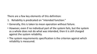 There are a few key elements of this definition:
1. Reliability is predicated on "intended function:"
• Generally, this is taken to mean operation without failure.
• However, even if no individual part of the system fails, but the system
as a whole does not do what was intended, then it is still charged
against the system reliability.
• The system requirements specification is the criterion against which
reliability is measured.
 