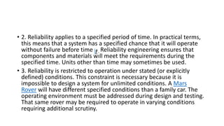 • 2. Reliability applies to a specified period of time. In practical terms,
this means that a system has a specified chance that it will operate
without failure before time Reliability engineering ensures that
components and materials will meet the requirements during the
specified time. Units other than time may sometimes be used.
• 3. Reliability is restricted to operation under stated (or explicitly
defined) conditions. This constraint is necessary because it is
impossible to design a system for unlimited conditions. A Mars
Rover will have different specified conditions than a family car. The
operating environment must be addressed during design and testing.
That same rover may be required to operate in varying conditions
requiring additional scrutiny.
 
