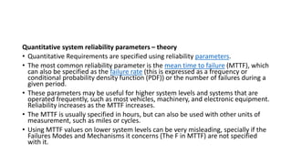 Quantitative system reliability parameters – theory
• Quantitative Requirements are specified using reliability parameters.
• The most common reliability parameter is the mean time to failure (MTTF), which
can also be specified as the failure rate (this is expressed as a frequency or
conditional probability density function (PDF)) or the number of failures during a
given period.
• These parameters may be useful for higher system levels and systems that are
operated frequently, such as most vehicles, machinery, and electronic equipment.
Reliability increases as the MTTF increases.
• The MTTF is usually specified in hours, but can also be used with other units of
measurement, such as miles or cycles.
• Using MTTF values on lower system levels can be very misleading, specially if the
Failures Modes and Mechanisms it concerns (The F in MTTF) are not specified
with it.
 