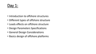 Day 1:
• Introduction to offshore structures
• Different types of offshore structure
• Loads effects on offshore structure
• Design Parameters Specifications
• General Design Considerations
• Basics design of offshore platforms
 