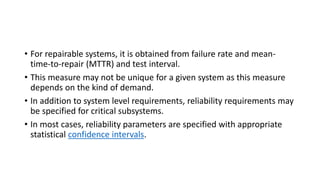 • For repairable systems, it is obtained from failure rate and mean-
time-to-repair (MTTR) and test interval.
• This measure may not be unique for a given system as this measure
depends on the kind of demand.
• In addition to system level requirements, reliability requirements may
be specified for critical subsystems.
• In most cases, reliability parameters are specified with appropriate
statistical confidence intervals.
 