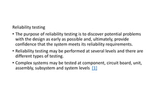 Reliability testing
• The purpose of reliability testing is to discover potential problems
with the design as early as possible and, ultimately, provide
confidence that the system meets its reliability requirements.
• Reliability testing may be performed at several levels and there are
different types of testing.
• Complex systems may be tested at component, circuit board, unit,
assembly, subsystem and system levels [1]
 