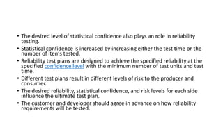 • The desired level of statistical confidence also plays an role in reliability
testing.
• Statistical confidence is increased by increasing either the test time or the
number of items tested.
• Reliability test plans are designed to achieve the specified reliability at the
specified confidence level with the minimum number of test units and test
time.
• Different test plans result in different levels of risk to the producer and
consumer.
• The desired reliability, statistical confidence, and risk levels for each side
influence the ultimate test plan.
• The customer and developer should agree in advance on how reliability
requirements will be tested.
 