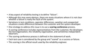 • A key aspect of reliability testing is to define "failure".
• Although this may seem obvious, there are many situations where it is not clear
whether a failure is really the fault of the system.
• Variations in test conditions, operator differences, weather and unexpected
situations create differences between the customer and the system developer.
• One strategy to address this issue is to use a scoring conference process.
• A scoring conference includes representatives from the customer, the developer,
the test organization, the reliability organization, and sometimes independent
observers.
• The scoring conference process is defined in the statement of work.
• Each test case is considered by the group and "scored" as a success or failure.
• This scoring is the official result used by the reliability engineer.
 
