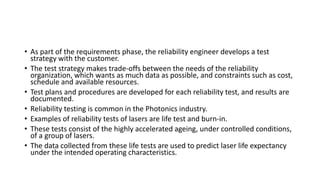 • As part of the requirements phase, the reliability engineer develops a test
strategy with the customer.
• The test strategy makes trade-offs between the needs of the reliability
organization, which wants as much data as possible, and constraints such as cost,
schedule and available resources.
• Test plans and procedures are developed for each reliability test, and results are
documented.
• Reliability testing is common in the Photonics industry.
• Examples of reliability tests of lasers are life test and burn-in.
• These tests consist of the highly accelerated ageing, under controlled conditions,
of a group of lasers.
• The data collected from these life tests are used to predict laser life expectancy
under the intended operating characteristics.
 