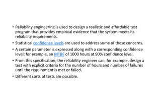 • Reliability engineering is used to design a realistic and affordable test
program that provides empirical evidence that the system meets its
reliability requirements.
• Statistical confidence levels are used to address some of these concerns.
• A certain parameter is expressed along with a corresponding confidence
level: for example, an MTBF of 1000 hours at 90% confidence level.
• From this specification, the reliability engineer can, for example, design a
test with explicit criteria for the number of hours and number of failures
until the requirement is met or failed.
• Different sorts of tests are possible.
 