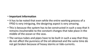 • Important Information
• It has to be noted that even while the entire working process of a
FPSO is very intriguing, the designing aspect is very amazing.
• This is because the system has to be constructed in such a way that it
remains invulnerable to the constant changes that take place in the
middle of the ocean or the seas.
• The various tubes and pipes have to be built in such a way that they
do not affect the pureness of the oil obtained and the same time do
not get broken because of heavy storms or tide-currents.
 