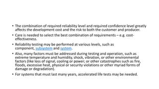 • The combination of required reliability level and required confidence level greatly
affects the development cost and the risk to both the customer and producer.
• Care is needed to select the best combination of requirements – e.g. cost-
effectiveness.
• Reliability testing may be performed at various levels, such as
component, subsystem and system.
• Also, many factors must be addressed during testing and operation, such as
extreme temperature and humidity, shock, vibration, or other environmental
factors (like loss of signal, cooling or power; or other catastrophes such as fire,
floods, excessive heat, physical or security violations or other myriad forms of
damage or degradation).
• For systems that must last many years, accelerated life tests may be needed.
 