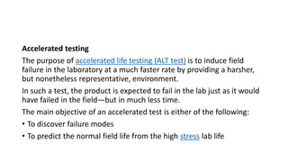 Accelerated testing
The purpose of accelerated life testing (ALT test) is to induce field
failure in the laboratory at a much faster rate by providing a harsher,
but nonetheless representative, environment.
In such a test, the product is expected to fail in the lab just as it would
have failed in the field—but in much less time.
The main objective of an accelerated test is either of the following:
• To discover failure modes
• To predict the normal field life from the high stress lab life
 