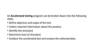 An Accelerated testing program can be broken down into the following
steps:
• Define objective and scope of the test
• Collect required information about the product
• Identify the stress(es)
• Determine level of stress(es)
• Conduct the accelerated test and analyze the collected data.
 