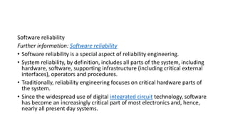 Software reliability
Further information: Software reliability
• Software reliability is a special aspect of reliability engineering.
• System reliability, by definition, includes all parts of the system, including
hardware, software, supporting infrastructure (including critical external
interfaces), operators and procedures.
• Traditionally, reliability engineering focuses on critical hardware parts of
the system.
• Since the widespread use of digital integrated circuit technology, software
has become an increasingly critical part of most electronics and, hence,
nearly all present day systems.
 