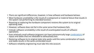 • There are significant differences, however, in how software and hardware behave.
• Most hardware unreliability is the result of a component or material failure that results in
the system not performing its intended function.
• Repairing or replacing the hardware component restores the system to its original
operating state.
• However, software does not fail in the same sense that hardware fails.
• Instead, software unreliability is the result of unanticipated results of software
operations.
• Even relatively small software programs can have astronomically large combinations of
inputs and states that are infeasible to exhaustively test.
• Restoring software to its original state only works until the same combination of inputs
and states results in the same unintended result.
• Software reliability engineering must take this into account.
 