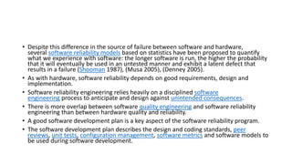 • Despite this difference in the source of failure between software and hardware,
several software reliability models based on statistics have been proposed to quantify
what we experience with software: the longer software is run, the higher the probability
that it will eventually be used in an untested manner and exhibit a latent defect that
results in a failure (Shooman 1987), (Musa 2005), (Denney 2005).
• As with hardware, software reliability depends on good requirements, design and
implementation.
• Software reliability engineering relies heavily on a disciplined software
engineering process to anticipate and design against unintended consequences.
• There is more overlap between software quality engineering and software reliability
engineering than between hardware quality and reliability.
• A good software development plan is a key aspect of the software reliability program.
• The software development plan describes the design and coding standards, peer
reviews, unit tests, configuration management, software metrics and software models to
be used during software development.
 