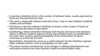 • A common reliability metric is the number of software faults, usually expressed as
faults per thousand lines of code.
• This metric, along with software execution time, is key to most software reliability
models and estimates.
• The theory is that the software reliability increases as the number of faults (or
fault density) decreases or goes down.
• Establishing a direct connection between fault density and mean-time-between-
failure is difficult, however, because of the way software faults are distributed in
the code, their severity, and the probability of the combination of inputs
necessary to encounter the fault.
• Nevertheless, fault density serves as a useful indicator for the reliability engineer.
Other software metrics, such as complexity, are also used.
• This metric remains controversial, since changes in software development and
verification practices can have dramatic impact on overall defect rates.
 