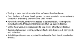 • Testing is even more important for software than hardware.
• Even the best software development process results in some software
faults that are nearly undetectable until tested.
• As with hardware, software is tested at several levels, starting with
individual units, through integration and full-up system testing.
• Unlike hardware, it is inadvisable to skip levels of software testing.
• During all phases of testing, software faults are discovered, corrected,
and re-tested.
• Reliability estimates are updated based on the fault density and other
metrics.
 