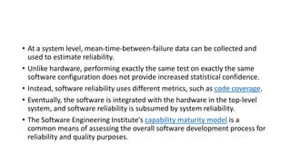 • At a system level, mean-time-between-failure data can be collected and
used to estimate reliability.
• Unlike hardware, performing exactly the same test on exactly the same
software configuration does not provide increased statistical confidence.
• Instead, software reliability uses different metrics, such as code coverage.
• Eventually, the software is integrated with the hardware in the top-level
system, and software reliability is subsumed by system reliability.
• The Software Engineering Institute's capability maturity model is a
common means of assessing the overall software development process for
reliability and quality purposes.
 