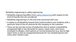Reliability engineering vs safety engineering
• Reliability engineering differs from safety engineering with respect to the
kind of hazards that are considered.
• Reliability engineering is in the end only concerned with cost.
• It relates to all Reliability hazards that could transform into incidents with a
particular level of loss of revenue for the company or the customer.
• These can be cost due to loss of production due to system unavailability,
unexpected high or low demands for spares, repair costs, man hours,
(multiple) re-designs, interruptions on normal production (e.g. due to high
repair times or due to unexpected demands for non-stocked spares) and
many other indirect costs
 