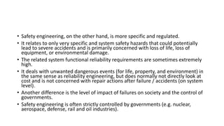 • Safety engineering, on the other hand, is more specific and regulated.
• It relates to only very specific and system safety hazards that could potentially
lead to severe accidents and is primarily concerned with loss of life, loss of
equipment, or environmental damage.
• The related system functional reliability requirements are sometimes extremely
high.
• It deals with unwanted dangerous events (for life, property, and environment) in
the same sense as reliability engineering, but does normally not directly look at
cost and is not concerned with repair actions after failure / accidents (on system
level).
• Another difference is the level of impact of failures on society and the control of
governments.
• Safety engineering is often strictly controlled by governments (e.g. nuclear,
aerospace, defense, rail and oil industries).
 