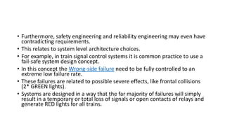 • Furthermore, safety engineering and reliability engineering may even have
contradicting requirements.
• This relates to system level architecture choices.
• For example, in train signal control systems it is common practice to use a
fail-safe system design concept.
• In this concept the Wrong-side failure need to be fully controlled to an
extreme low failure rate.
• These failures are related to possible severe effects, like frontal collisions
(2* GREEN lights).
• Systems are designed in a way that the far majority of failures will simply
result in a temporary or total loss of signals or open contacts of relays and
generate RED lights for all trains.
 