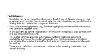 Fault tolerance
• Reliability can be increased here by using a 2oo2 (2 out of 2) redundancy on part
or system level, but this does in turn lower the safety levels (more possibilities for
Wrong Side and undetected dangerous Failures).
• Fault tolerant voting systems (e.g. 2oo3 voting logic) can increase both reliability
and safety on a system level.
• In this case the so-called "operational" or "mission" reliability as well as the safety
of a system can be increased.
• This is also common practice in Aerospace systems that need continued
availability and do not have a fail safe mode (e.g. flight computers and related
electrical and/ or mechanical and/ or hydraulic steering functions need always to
be working.
• There are no safe fixed positions for rudder or other steering parts when the
aircraft is flying).
 