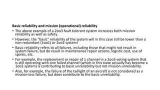 Basic reliability and mission (operational) reliability
• The above example of a 2oo3 fault tolerant system increases both mission
reliability as well as safety.
• However, the "basic" reliability of the system will in this case still be lower than a
non redundant (1oo1) or 2oo2 system!
• Basic reliability refers to all failures, including those that might not result in
system failure, but do result in maintenance repair actions, logistic cost, use of
spares, etc.
• For example, the replacement or repair of 1 channel in a 2oo3 voting system that
is still operating with one failed channel (which in this state actually has become a
1oo2 system) is contributing to basic unreliability but not mission unreliability.
• Also, for example, the failure of the taillight of an aircraft is not considered as a
mission loss failure, but does contribute to the basic unreliability.
 