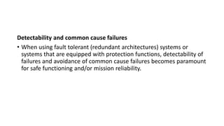 Detectability and common cause failures
• When using fault tolerant (redundant architectures) systems or
systems that are equipped with protection functions, detectability of
failures and avoidance of common cause failures becomes paramount
for safe functioning and/or mission reliability.
 