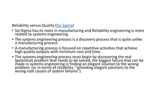 Reliability versus Quality (Six Sigma)
• Six-Sigma has its roots in manufacturing and Reliability engineering is more
related to systems engineering.
• The systems engineering process is a discovery process that is quite unlike
a manufacturing process.
• A manufacturing process is focused on repetitive activities that achieve
high quality outputs with minimum cost and time.
• The systems engineering process must begin by discovering the real
(potential) problem that needs to be solved; the biggest failure that can be
made in systems engineering is finding an elegant solution to the wrong
problem (or in terms of reliability: "providing elegant solutions to the
wrong root causes of system failures").
 