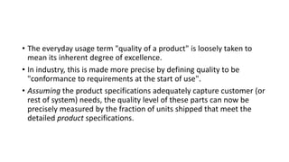 • The everyday usage term "quality of a product" is loosely taken to
mean its inherent degree of excellence.
• In industry, this is made more precise by defining quality to be
"conformance to requirements at the start of use".
• Assuming the product specifications adequately capture customer (or
rest of system) needs, the quality level of these parts can now be
precisely measured by the fraction of units shipped that meet the
detailed product specifications.
 