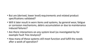 • But are (derived, lower level) requirements and related product
specifications validated?
• Will it later result in worn items and systems, by general wear, fatigue
or corrosion mechanisms, debris accumulation or due to maintenance
induced failures?
• Are there interactions on any system level (as investigated by for
example Fault Tree Analysis)?
• How many of these systems still meet function and fulfill the needs
after a week of operation?
 