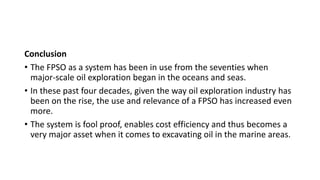 Conclusion
• The FPSO as a system has been in use from the seventies when
major-scale oil exploration began in the oceans and seas.
• In these past four decades, given the way oil exploration industry has
been on the rise, the use and relevance of a FPSO has increased even
more.
• The system is fool proof, enables cost efficiency and thus becomes a
very major asset when it comes to excavating oil in the marine areas.
 
