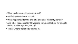 • What performance losses occurred?
• Did full system failure occur?
• What happens after the end of a one-year warranty period?
• And what happens after 50 years (a common lifetime for aircraft,
trains, nuclear systems, etc...)?
• That is where "reliability" comes in.
 