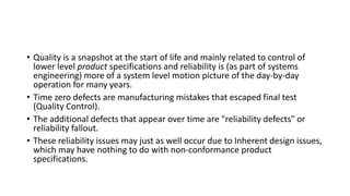 • Quality is a snapshot at the start of life and mainly related to control of
lower level product specifications and reliability is (as part of systems
engineering) more of a system level motion picture of the day-by-day
operation for many years.
• Time zero defects are manufacturing mistakes that escaped final test
(Quality Control).
• The additional defects that appear over time are "reliability defects" or
reliability fallout.
• These reliability issues may just as well occur due to Inherent design issues,
which may have nothing to do with non-conformance product
specifications.
 