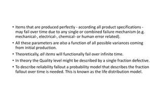 • Items that are produced perfectly - according all product specifications -
may fail over time due to any single or combined failure mechanism (e.g.
mechanical-, electrical-, chemical- or human error related).
• All these parameters are also a function of all possible variances coming
from initial production.
• Theoretically, all items will functionally fail over infinite time.
• In theory the Quality level might be described by a single fraction defective.
• To describe reliability fallout a probability model that describes the fraction
fallout over time is needed. This is known as the life distribution model.
 