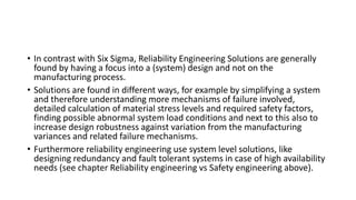 • In contrast with Six Sigma, Reliability Engineering Solutions are generally
found by having a focus into a (system) design and not on the
manufacturing process.
• Solutions are found in different ways, for example by simplifying a system
and therefore understanding more mechanisms of failure involved,
detailed calculation of material stress levels and required safety factors,
finding possible abnormal system load conditions and next to this also to
increase design robustness against variation from the manufacturing
variances and related failure mechanisms.
• Furthermore reliability engineering use system level solutions, like
designing redundancy and fault tolerant systems in case of high availability
needs (see chapter Reliability engineering vs Safety engineering above).
 