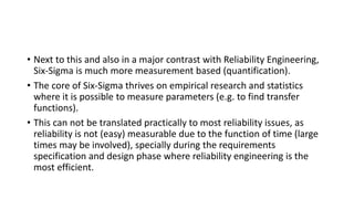 • Next to this and also in a major contrast with Reliability Engineering,
Six-Sigma is much more measurement based (quantification).
• The core of Six-Sigma thrives on empirical research and statistics
where it is possible to measure parameters (e.g. to find transfer
functions).
• This can not be translated practically to most reliability issues, as
reliability is not (easy) measurable due to the function of time (large
times may be involved), specially during the requirements
specification and design phase where reliability engineering is the
most efficient.
 