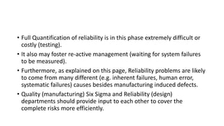 • Full Quantification of reliability is in this phase extremely difficult or
costly (testing).
• It also may foster re-active management (waiting for system failures
to be measured).
• Furthermore, as explained on this page, Reliability problems are likely
to come from many different (e.g. inherent failures, human error,
systematic failures) causes besides manufacturing induced defects.
• Quality (manufacturing) Six Sigma and Reliability (design)
departments should provide input to each other to cover the
complete risks more efficiently.
 