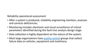 Reliability operational assessment
• After a system is produced, reliability engineering monitors, assesses
and corrects deficiencies.
• Monitoring includes electronic and visual surveillance of critical
parameters identified during the fault tree analysis design stage.
• Data collection is highly dependent on the nature of the system.
• Most large organizations have quality control groups that collect
failure data on vehicles, equipment and machinery.
 