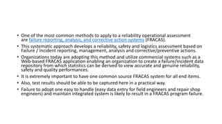 • One of the most common methods to apply to a reliability operational assessment
are failure reporting, analysis, and corrective action systems (FRACAS).
• This systematic approach develops a reliability, safety and logistics assessment based on
Failure / Incident reporting, management, analysis and corrective/preventive actions.
• Organizations today are adopting this method and utilize commercial systems such as a
Web-based FRACAS application enabling an organization to create a failure/incident data
repository from which statistics can be derived to view accurate and genuine reliability,
safety and quality performances.
• It is extremely important to have one common source FRACAS system for all end items.
• Also, test results should be able to be captured here in a practical way.
• Failure to adopt one easy to handle (easy data entry for field engineers and repair shop
engineers) and maintain integrated system is likely to result in a FRACAS program failure.
 