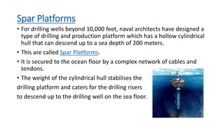Spar Platforms
• For drilling wells beyond 10,000 feet, naval architects have designed a
type of drilling and production platform which has a hollow cylindrical
hull that can descend up to a sea depth of 200 meters.
• This are called Spar Platforms.
• It is secured to the ocean floor by a complex network of cables and
tendons.
• The weight of the cylindrical hull stabilises the
drilling platform and caters for the drilling risers
to descend up to the drilling well on the sea floor.
 