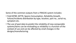 Some of the common outputs from a FRACAS system includes:
• Field MTBF, MTTR, Spares Consumption, Reliability Growth,
Failure/Incidents distribution by type, location, part no., serial no,
symptom etc.
• The use of past data to predict the reliability of new comparable
systems/items can be misleading as reliability is a function of the
context of use and can be affected by small changes in the
designs/manufacturing.
 