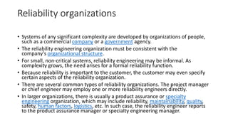 Reliability organizations
• Systems of any significant complexity are developed by organizations of people,
such as a commercial company or a government agency.
• The reliability engineering organization must be consistent with the
company's organizational structure.
• For small, non-critical systems, reliability engineering may be informal. As
complexity grows, the need arises for a formal reliability function.
• Because reliability is important to the customer, the customer may even specify
certain aspects of the reliability organization.
• There are several common types of reliability organizations. The project manager
or chief engineer may employ one or more reliability engineers directly.
• In larger organizations, there is usually a product assurance or specialty
engineering organization, which may include reliability, maintainability, quality,
safety, human factors, logistics, etc. In such case, the reliability engineer reports
to the product assurance manager or specialty engineering manager.
 