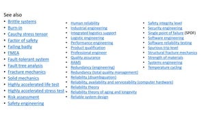 See also
• Brittle systems
• Burn-in
• Cauchy stress tensor
• Factor of safety
• Failing badly
• FMEA
• Fault-tolerant system
• Fault tree analysis
• Fracture mechanics
• Solid mechanics
• Highly accelerated life test
• Highly accelerated stress test
• Risk assessment
• Safety engineering
• Human reliability
• Industrial engineering
• Integrated logistics support
• Logistic engineering
• Performance engineering
• Product qualification
• Professional engineer
• Quality assurance
• RAMS
• Redundancy (engineering)
• Redundancy (total quality management)
• Reliability (disambiguation)
• Reliability, availability and serviceability (computer hardware)
• Reliability theory
• Reliability theory of aging and longevity
• Reliable system design
• Safety integrity level
• Security engineering
• Single point of failure (SPOF)
• Software engineering
• Software reliability testing
• Spurious trip level
• Structural fracture mechanics
• Strength of materials
• Systems engineering
• Temperature cycling
 