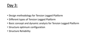 Day 3:
• Design methodology for Tension Legged Platform
• Different types of Tension Legged Platform
• Basic concept and dynamic analysis for Tension Legged Platform
• Structure optimum configuration
• Structure Reliability
 