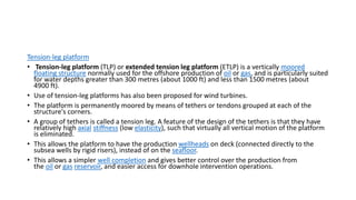 Tension-leg platform
• Tension-leg platform (TLP) or extended tension leg platform (ETLP) is a vertically moored
floating structure normally used for the offshore production of oil or gas, and is particularly suited
for water depths greater than 300 metres (about 1000 ft) and less than 1500 metres (about
4900 ft).
• Use of tension-leg platforms has also been proposed for wind turbines.
• The platform is permanently moored by means of tethers or tendons grouped at each of the
structure's corners.
• A group of tethers is called a tension leg. A feature of the design of the tethers is that they have
relatively high axial stiffness (low elasticity), such that virtually all vertical motion of the platform
is eliminated.
• This allows the platform to have the production wellheads on deck (connected directly to the
subsea wells by rigid risers), instead of on the seafloor.
• This allows a simpler well completion and gives better control over the production from
the oil or gas reservoir, and easier access for downhole intervention operations.
 